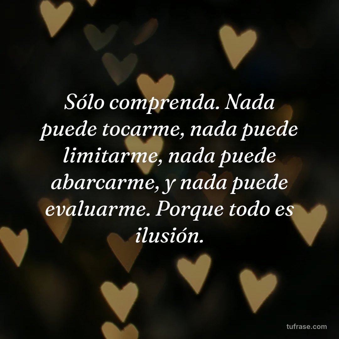 Sólo comprenda. Nada puede tocarme, nada puede limitarme, nada puede abarcarme, y nada puede evaluarme. Porque todo es ilusión.