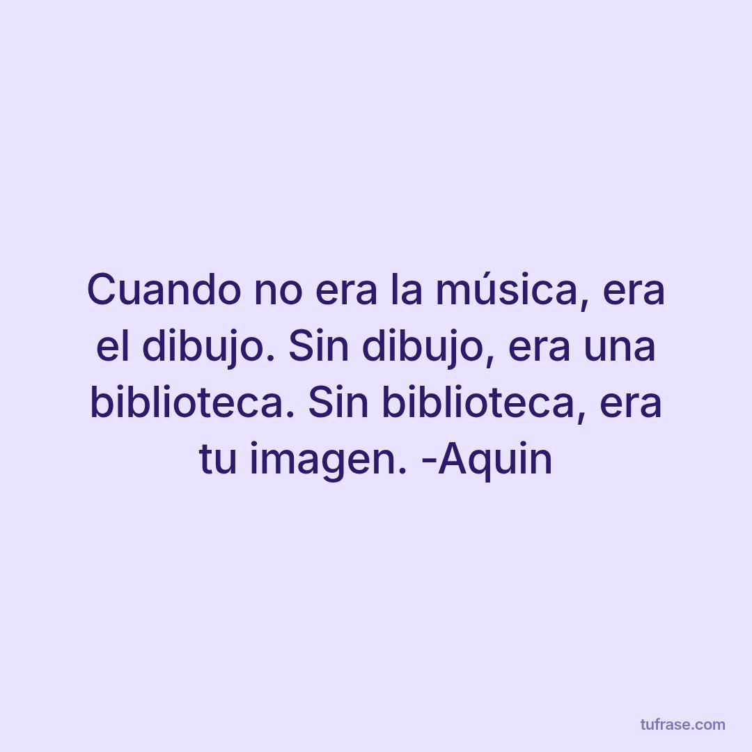 Cuando no era la música, era el dibujo. Sin dibujo, era una biblioteca. Sin biblioteca, era tu imagen. -Aquin