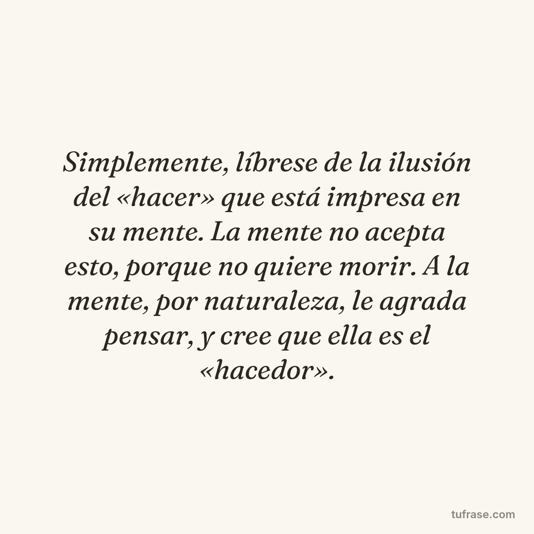 Simplemente, líbrese de la ilusión del «hacer» que está impresa en su mente. La mente no acepta esto, porque no quiere morir. A la mente, por naturaleza, le agrada pensar, y cree que ella es el «hacedor».