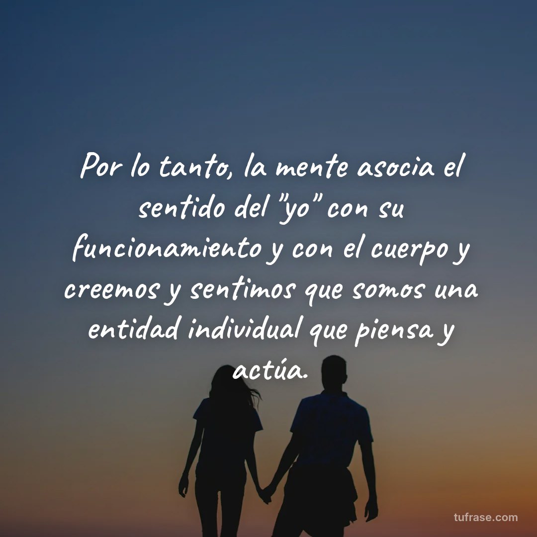 Por lo tanto, la mente asocia el sentido del "yo" con su funcionamiento y con el cuerpo y creemos y sentimos que somos una entidad individual que piensa y actúa.