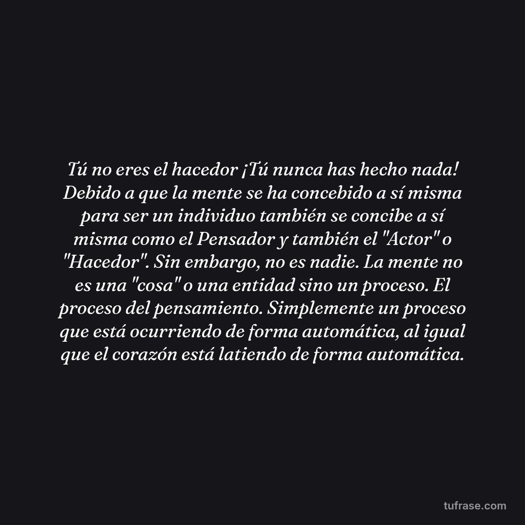 Tú no eres el hacedor ¡Tú nunca has hecho nada! Debido a que la mente se ha concebido a sí misma para ser un individuo también se concibe a sí misma como el Pensador y también el "Actor" o "Hacedor". Sin embargo, no es nadie. La mente no es una "cosa" o una entidad sino un proceso. El proceso del pensamiento. Simplemente un proceso que está ocurriendo de forma automática, al igual que el corazón está latiendo de forma automática.