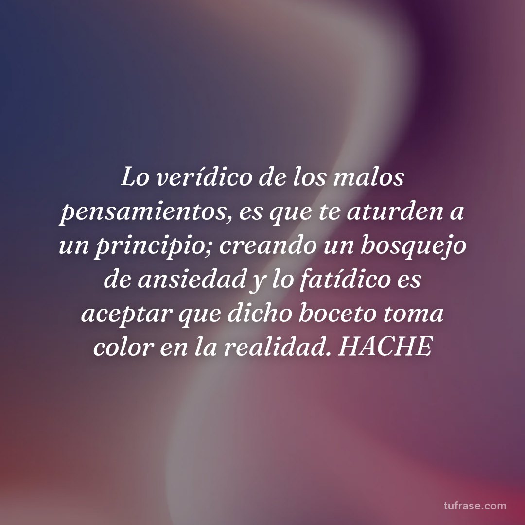 Lo verídico de los malos pensamientos, es que te aturden a un principio; creando un bosquejo de ansiedad y lo fatídico es aceptar que dicho boceto toma color en la realidad. HACHE