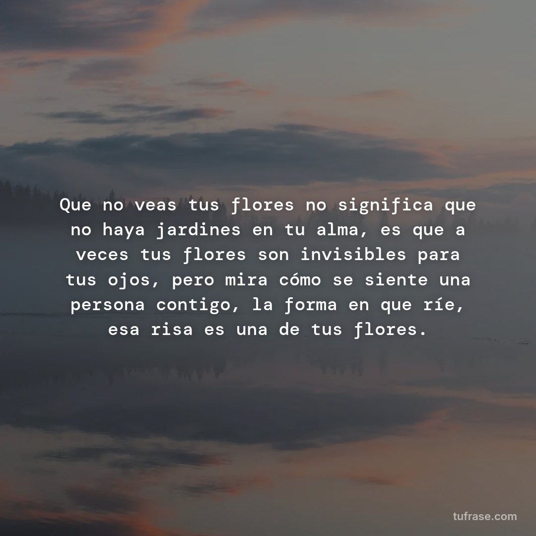 Que no veas tus flores no significa que no haya jardines en tu alma, es que a veces tus flores son invisibles para tus ojos, pero mira cómo se siente una persona contigo, la forma en que ríe, esa risa es una de tus flores.