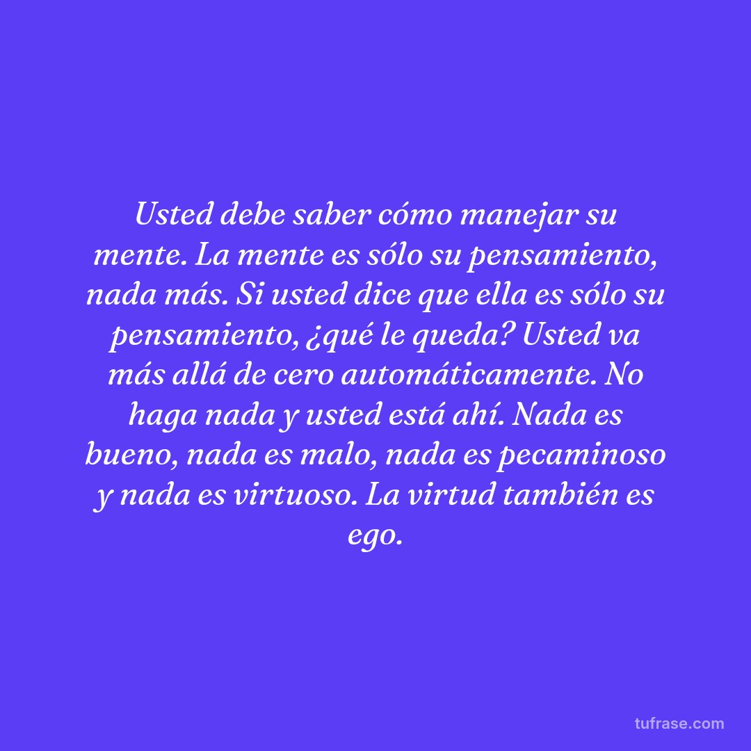 Usted debe saber cómo manejar su mente. La mente es sólo su pensamiento, nada más. Si usted dice que ella es sólo su pensamiento, ¿qué le queda? Usted va más allá de cero automáticamente. No haga nada y usted está ahí. Nada es bueno, nada es malo, nada es pecaminoso y nada es virtuoso. La virtud también es ego.