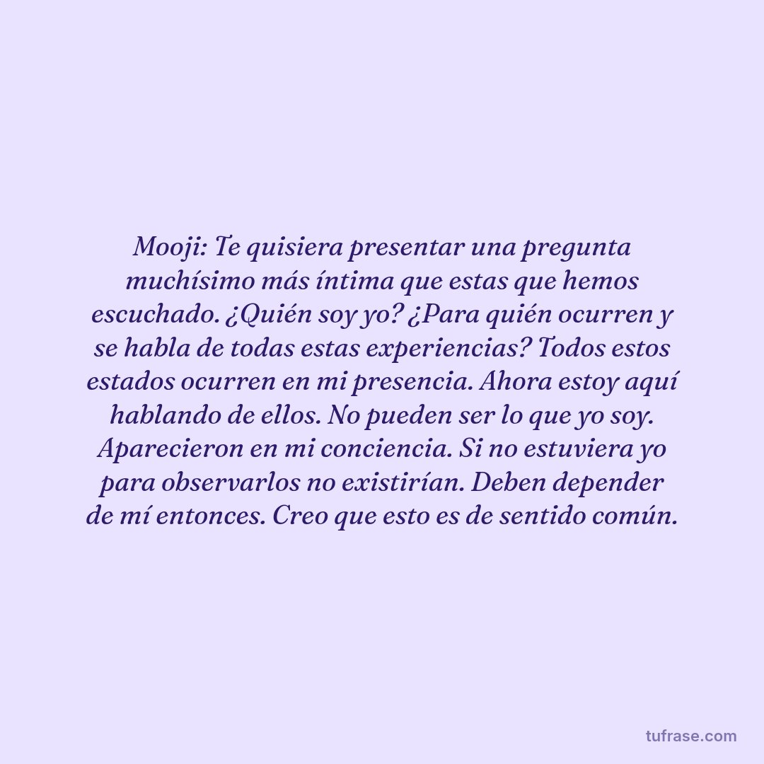 Mooji: Te quisiera presentar una pregunta muchísimo más íntima que estas que hemos escuchado. ¿Quién soy yo? ¿Para quién ocurren y se habla de todas estas experiencias? Todos estos estados ocurren en mi presencia. Ahora estoy aquí hablando de ellos. No pueden ser lo que yo soy. Aparecieron en mi conciencia. Si no estuviera yo para observarlos no existirían. Deben depender de mí entonces. Creo que esto es de sentido común.