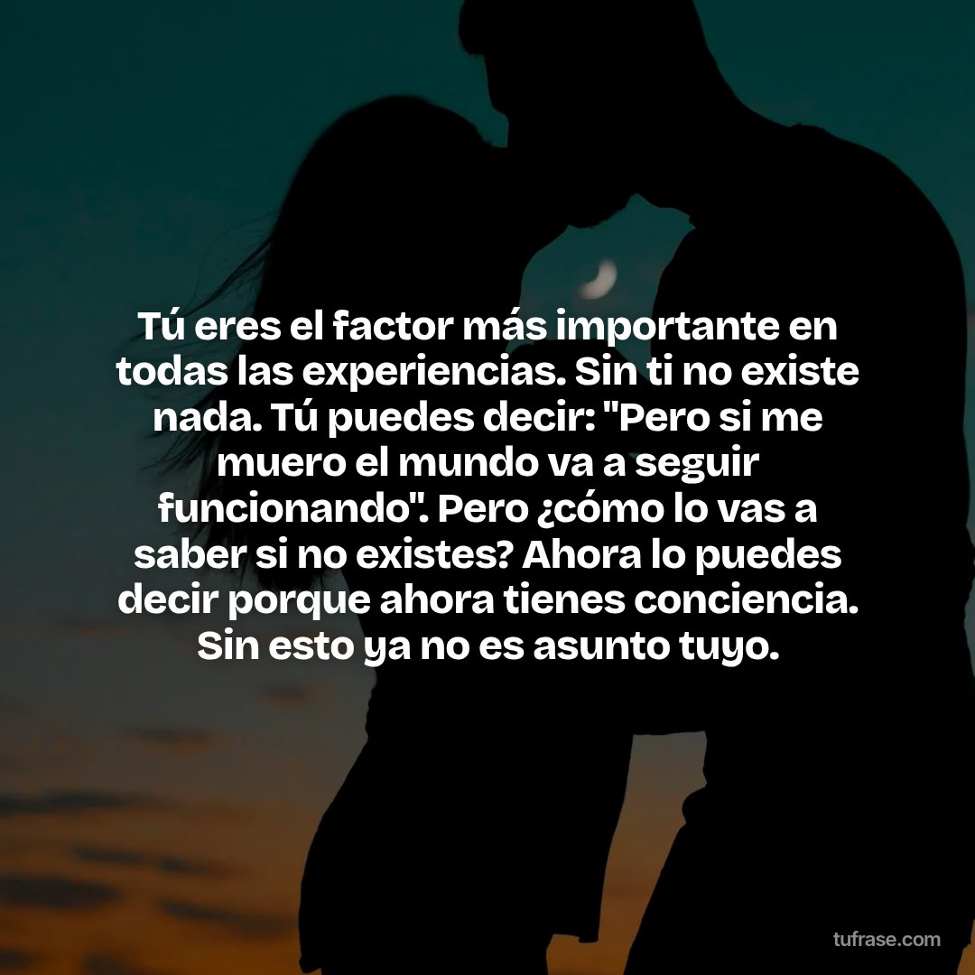 Tú eres el factor más importante en todas las experiencias. Sin ti no existe nada. Tú puedes decir: "Pero si me muero el mundo va a seguir funcionando". Pero ¿cómo lo vas a saber si no existes? Ahora lo puedes decir porque ahora tienes conciencia. Sin esto ya no es asunto tuyo.