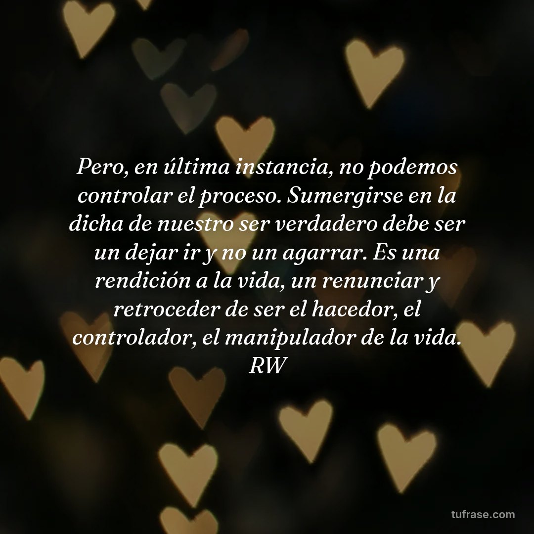 Pero, en última instancia, no podemos controlar el proceso. Sumergirse en la dicha de nuestro ser verdadero debe ser un dejar ir y no un agarrar. Es una rendición a la vida, un renunciar y retroceder de ser el hacedor, el controlador, el manipulador de la vida. RW