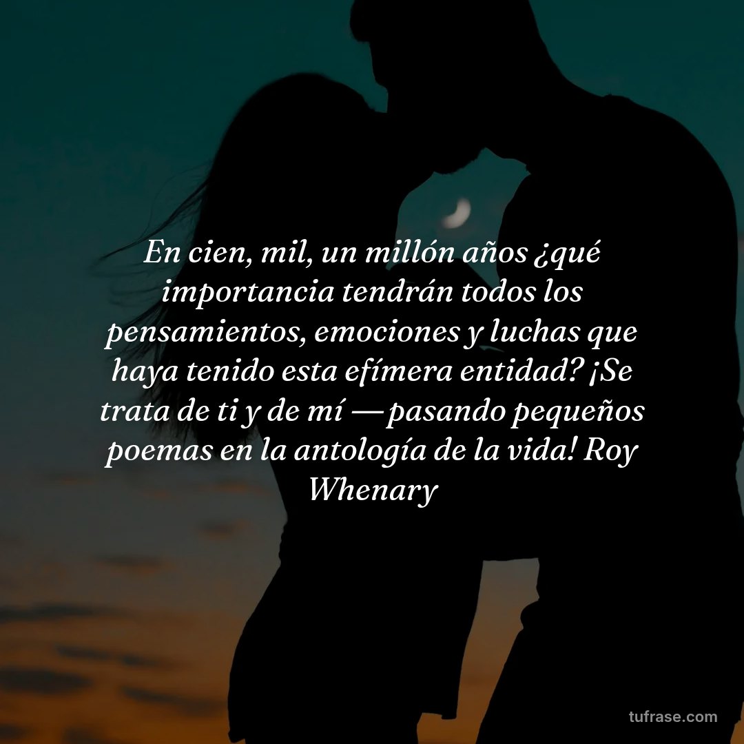 En cien, mil, un millón años ¿qué importancia tendrán todos los pensamientos, emociones y luchas que haya tenido esta efímera entidad? ¡Se trata de ti y de mí ― pasando pequeños poemas en la antología de la vida! Roy Whenary