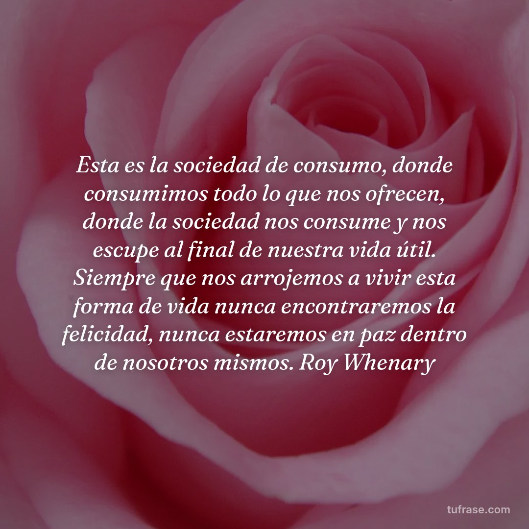 Esta es la sociedad de consumo, donde consumimos todo lo que nos ofrecen, donde la sociedad nos consume y nos escupe al final de nuestra vida útil. Siempre que nos arrojemos a vivir esta forma de vida nunca encontraremos la felicidad, nunca estaremos en paz dentro de nosotros mismos. Roy Whenary