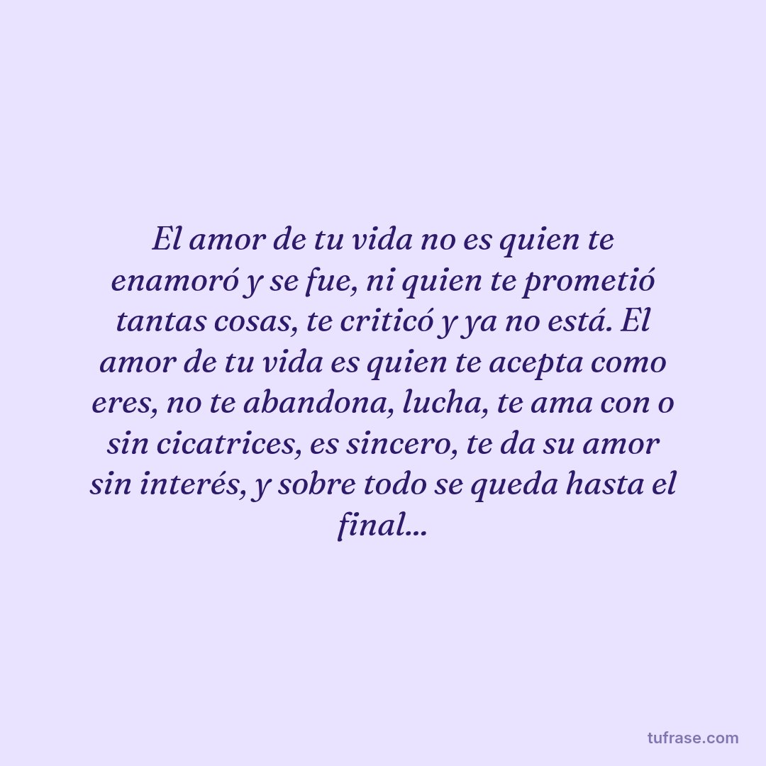 El amor de tu vida no es quien te enamoró y se fue, ni quien te prometió tantas cosas, te criticó y ya no está. El amor de tu vida es quien te acepta como eres, no te abandona, lucha, te ama con o sin cicatrices, es sincero, te da su amor sin interés, y sobre todo se queda hasta el final...