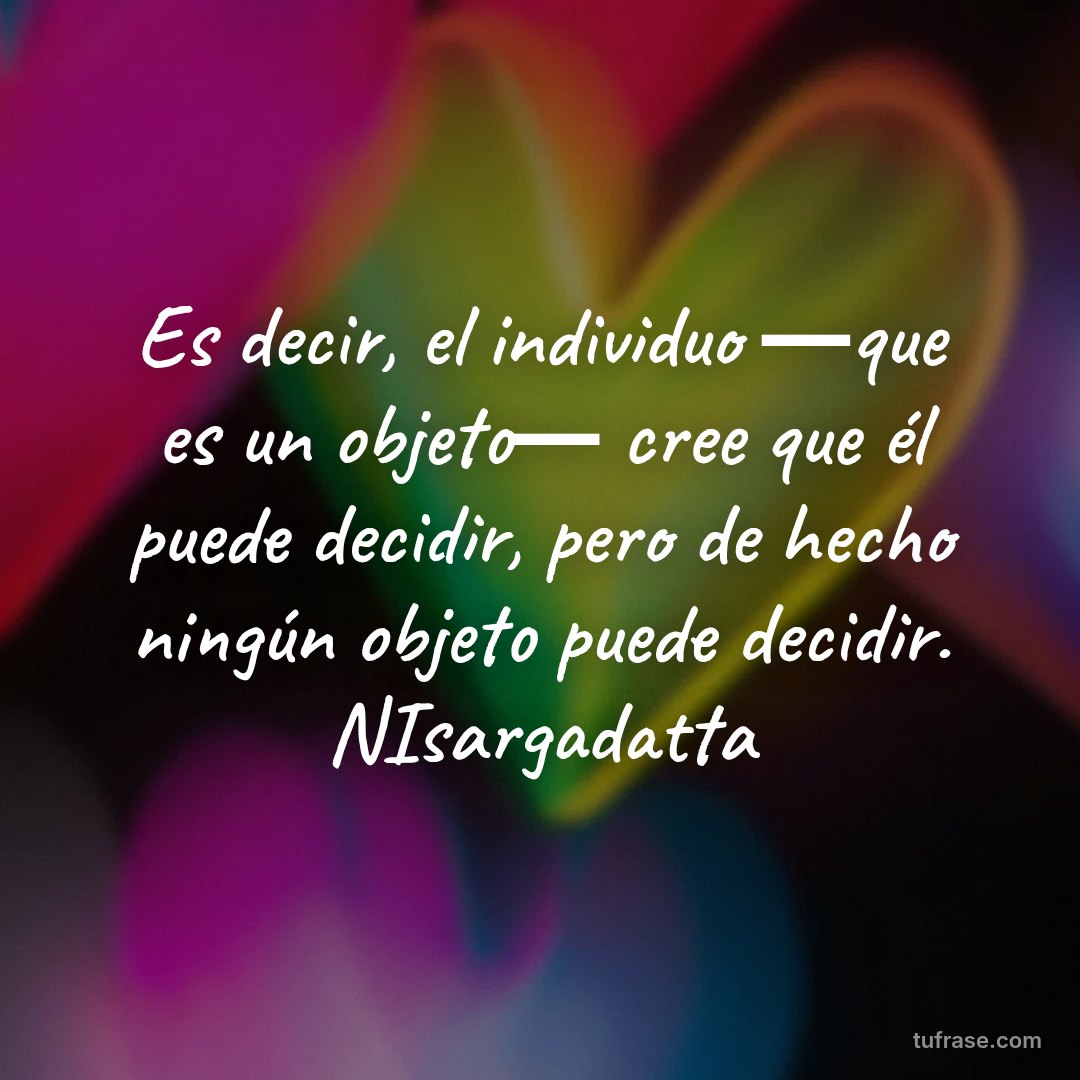 Es decir, el individuo ―que es un objeto― cree que él puede decidir, pero de hecho ningún objeto puede decidir. NIsargadatta