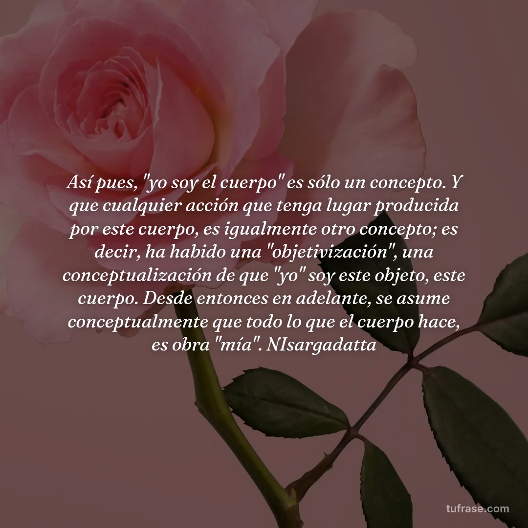 Así pues, "yo soy el cuerpo" es sólo un concepto. Y que cualquier acción que tenga lugar producida por este cuerpo, es igualmente otro concepto; es decir, ha habido una "objetivización", una conceptualización de que "yo" soy este objeto, este cuerpo. Desde entonces en adelante, se asume conceptualmente que todo lo que el cuerpo hace, es obra "mía". NIsargadatta