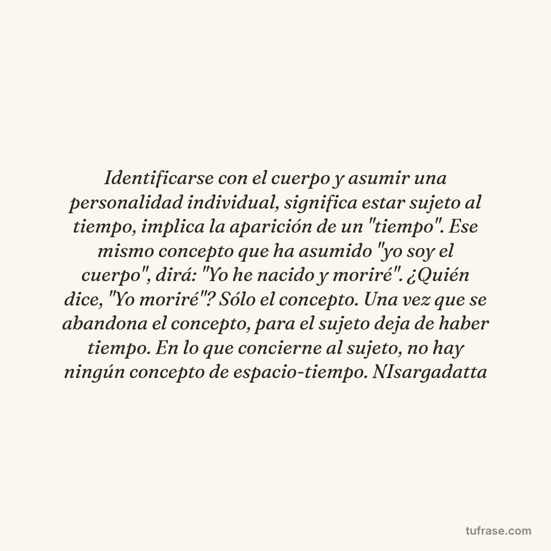 Identificarse con el cuerpo y asumir una personalidad individual, significa estar sujeto al tiempo, implica la aparición de un "tiempo". Ese mismo concepto que ha asumido "yo soy el cuerpo", dirá: "Yo he nacido y moriré". ¿Quién dice, "Yo moriré"? Sólo el concepto. Una vez que se abandona el concepto, para el sujeto deja de haber tiempo. En lo que concierne al sujeto, no hay ningún concepto de espacio-tiempo. NIsargadatta