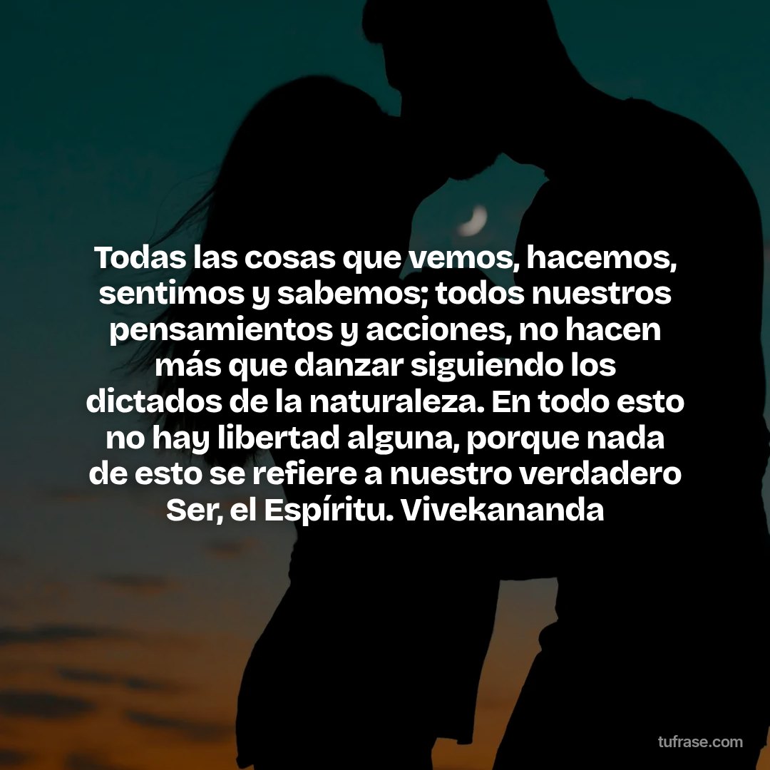 Todas las cosas que vemos, hacemos, sentimos y sabemos; todos nuestros pensamientos y acciones, no hacen más que danzar siguiendo los dictados de la naturaleza. En todo esto no hay libertad alguna, porque nada de esto se refiere a nuestro verdadero Ser, el Espíritu. Vivekananda