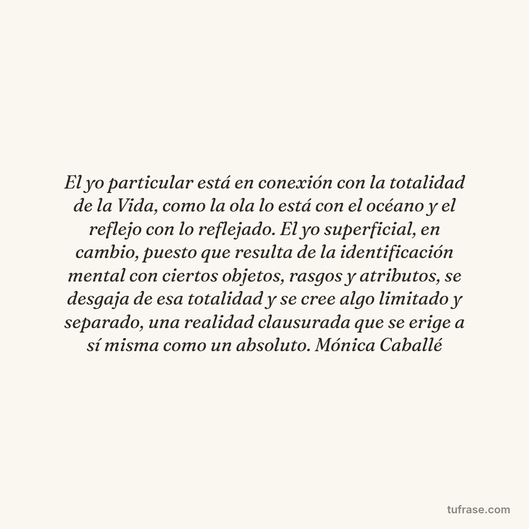 El yo particular está en conexión con la totalidad de la Vida, como la ola lo está con el océano y el reflejo con lo reflejado. El yo superficial, en cambio, puesto que resulta de la identificación mental con ciertos objetos, rasgos y atributos, se desgaja de esa totalidad y se cree algo limitado y separado, una realidad clausurada que se erige a sí misma como un absoluto. Mónica Caballé