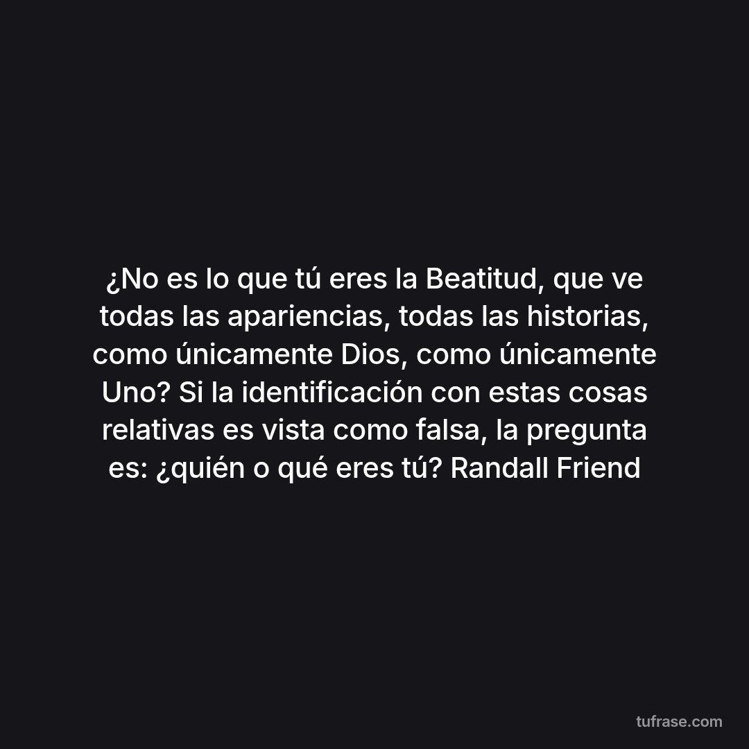 ¿No es lo que tú eres la Beatitud, que ve todas las apariencias, todas las historias, como únicamente Dios, como únicamente Uno? Si la identificación con estas cosas relativas es vista como falsa, la pregunta es: ¿quién o qué eres tú? Randall Friend