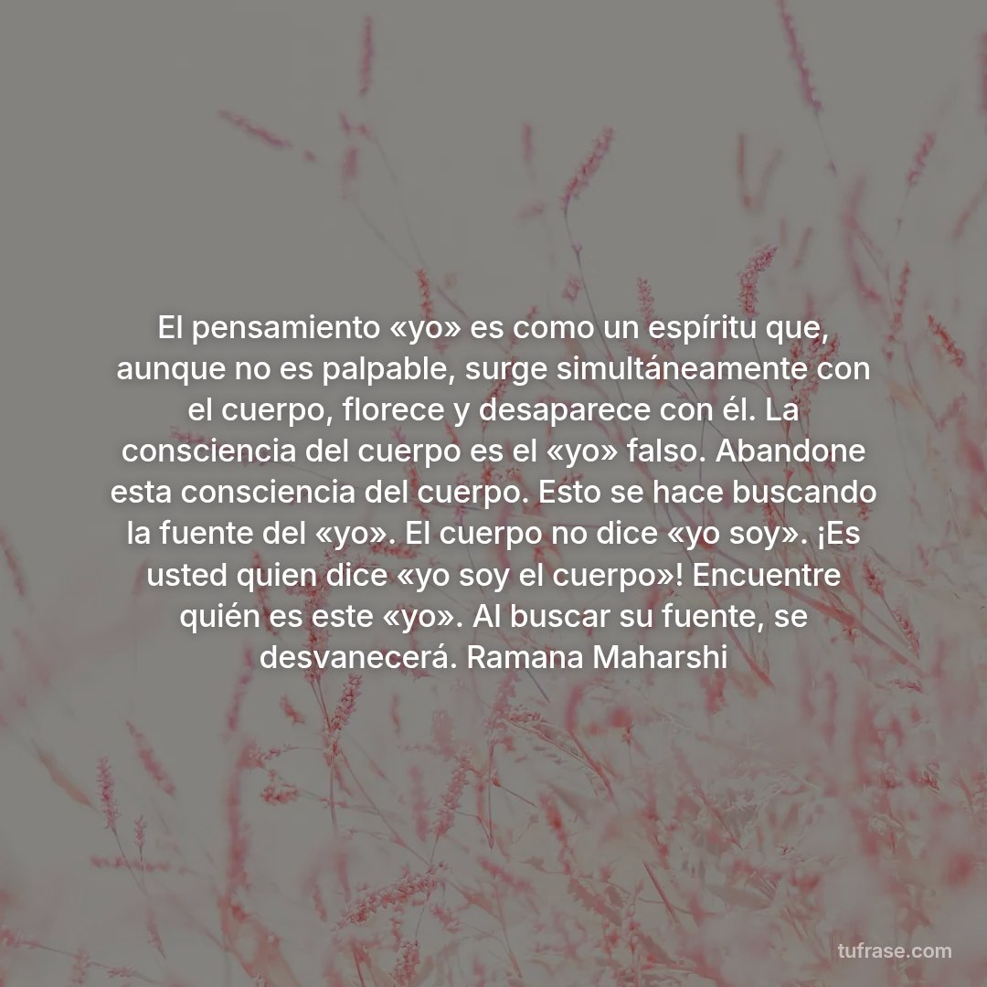 El pensamiento «yo» es como un espíritu que, aunque no es palpable, surge simultáneamente con el cuerpo, florece y desaparece con él. La consciencia del cuerpo es el «yo» falso. Abandone esta consciencia del cuerpo. Esto se hace buscando la fuente del «yo». El cuerpo no dice «yo soy». ¡Es usted quien dice «yo soy el cuerpo»! Encuentre quién es este «yo». Al buscar su fuente, se desvanecerá. Ramana Maharshi