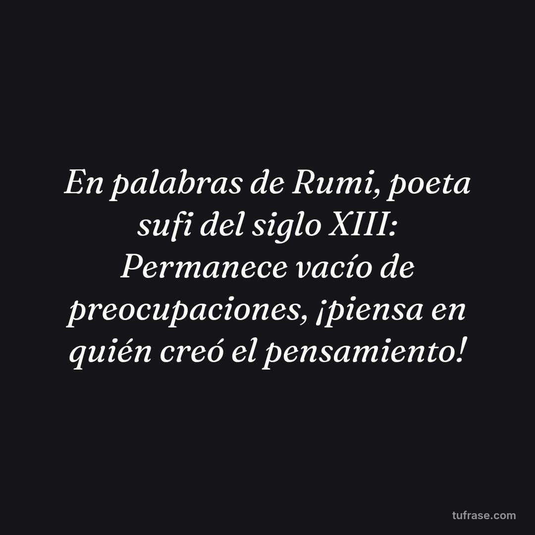 En palabras de Rumi, poeta sufi del siglo XIII: Permanece vacío de preocupaciones, ¡piensa en quién creó el pensamiento!