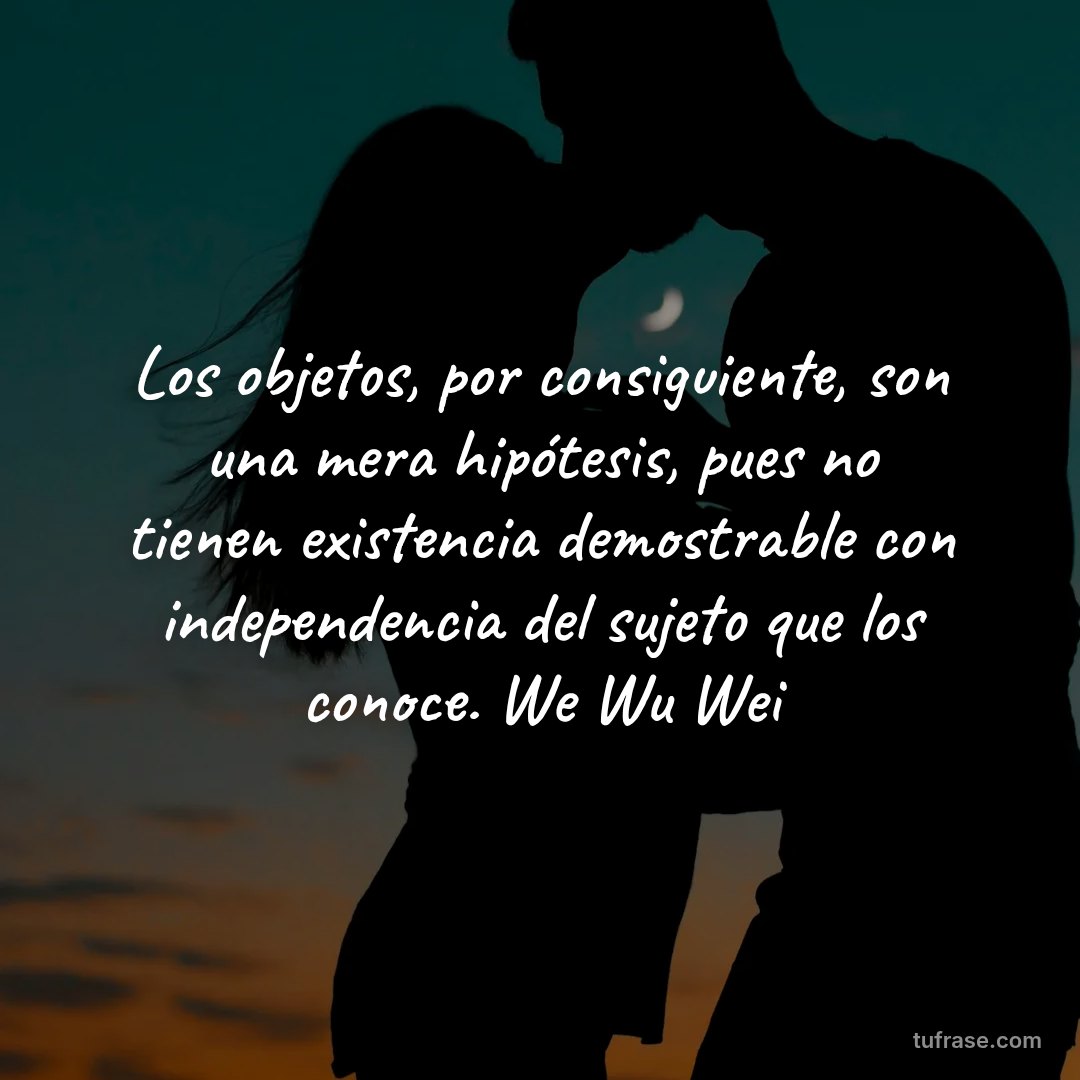 Los objetos, por consiguiente, son una mera hipótesis, pues no tienen existencia demostrable con independencia del sujeto que los conoce. We Wu Wei