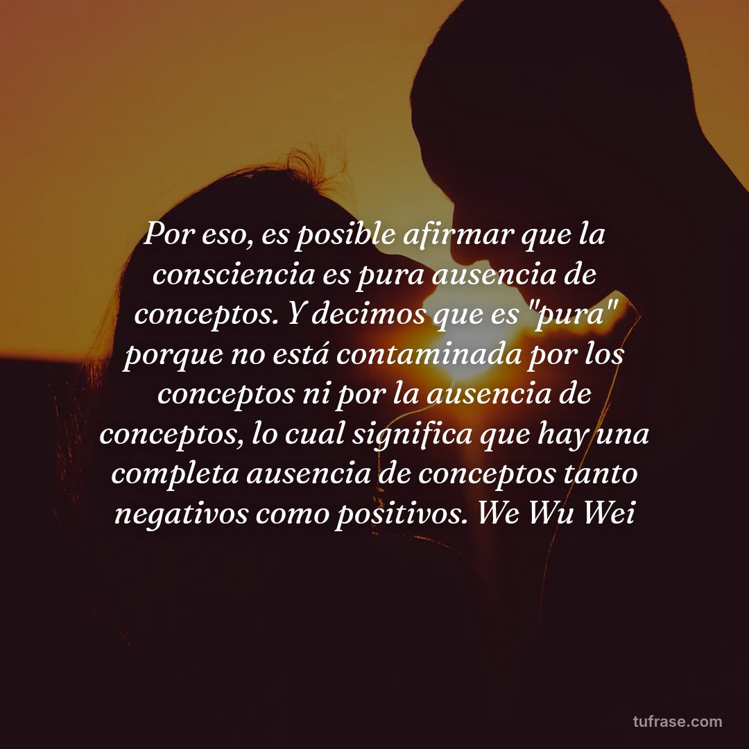 Por eso, es posible afirmar que la consciencia es pura ausencia de conceptos. Y decimos que es "pura" porque no está contaminada por los conceptos ni por la ausencia de conceptos, lo cual significa que hay una completa ausencia de conceptos tanto negativos como positivos. We Wu Wei