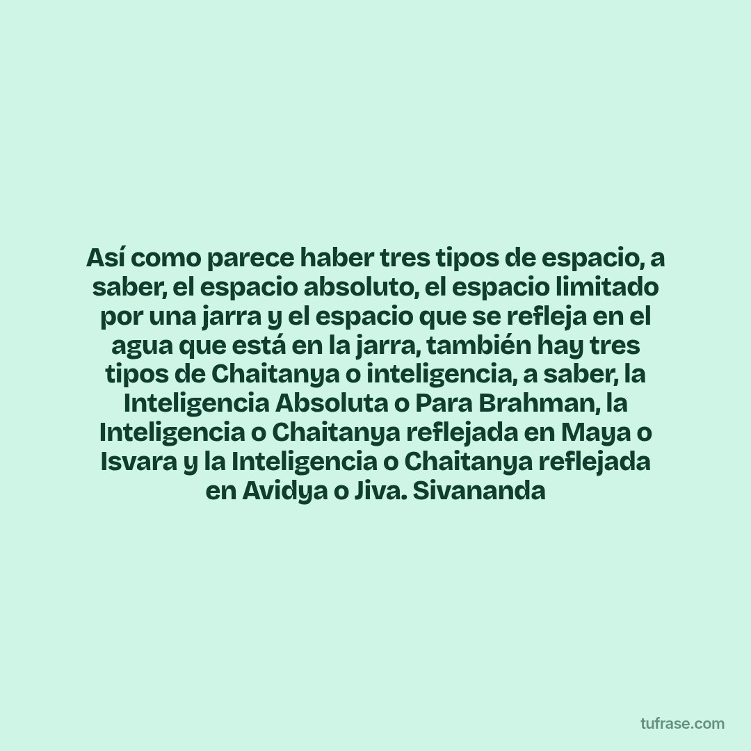 Así como parece haber tres tipos de espacio, a saber, el espacio absoluto, el espacio limitado por una jarra y el espacio que se refleja en el agua que está en la jarra, también hay tres tipos de Chaitanya o inteligencia, a saber, la Inteligencia Absoluta o Para Brahman, la Inteligencia o Chaitanya reflejada en Maya o Isvara y la Inteligencia o Chaitanya reflejada en Avidya o Jiva. Sivananda