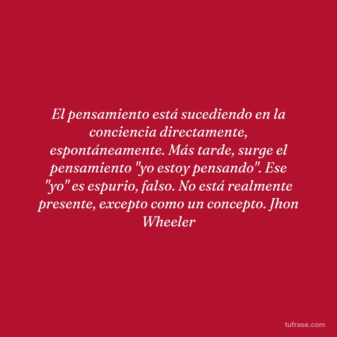 El pensamiento está sucediendo en la conciencia directamente, espontáneamente. Más tarde, surge el pensamiento "yo estoy pensando". Ese "yo" es espurio, falso. No está realmente presente, excepto como un concepto. Jhon Wheeler