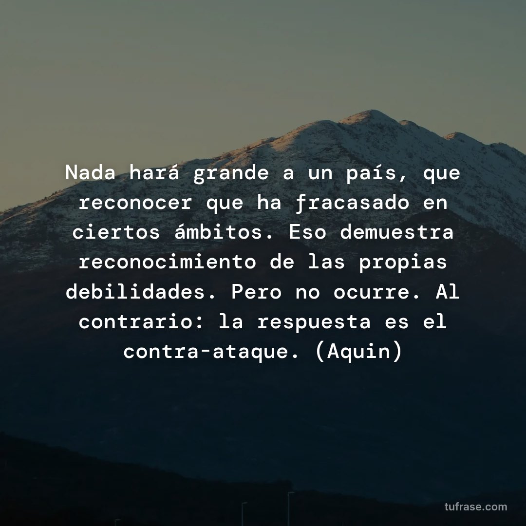 Nada hará grande a un país, que reconocer que ha fracasado en ciertos ámbitos. Eso demuestra reconocimiento de las propias debilidades. Pero no ocurre. Al contrario: la respuesta es el contra-ataque. (Aquin)