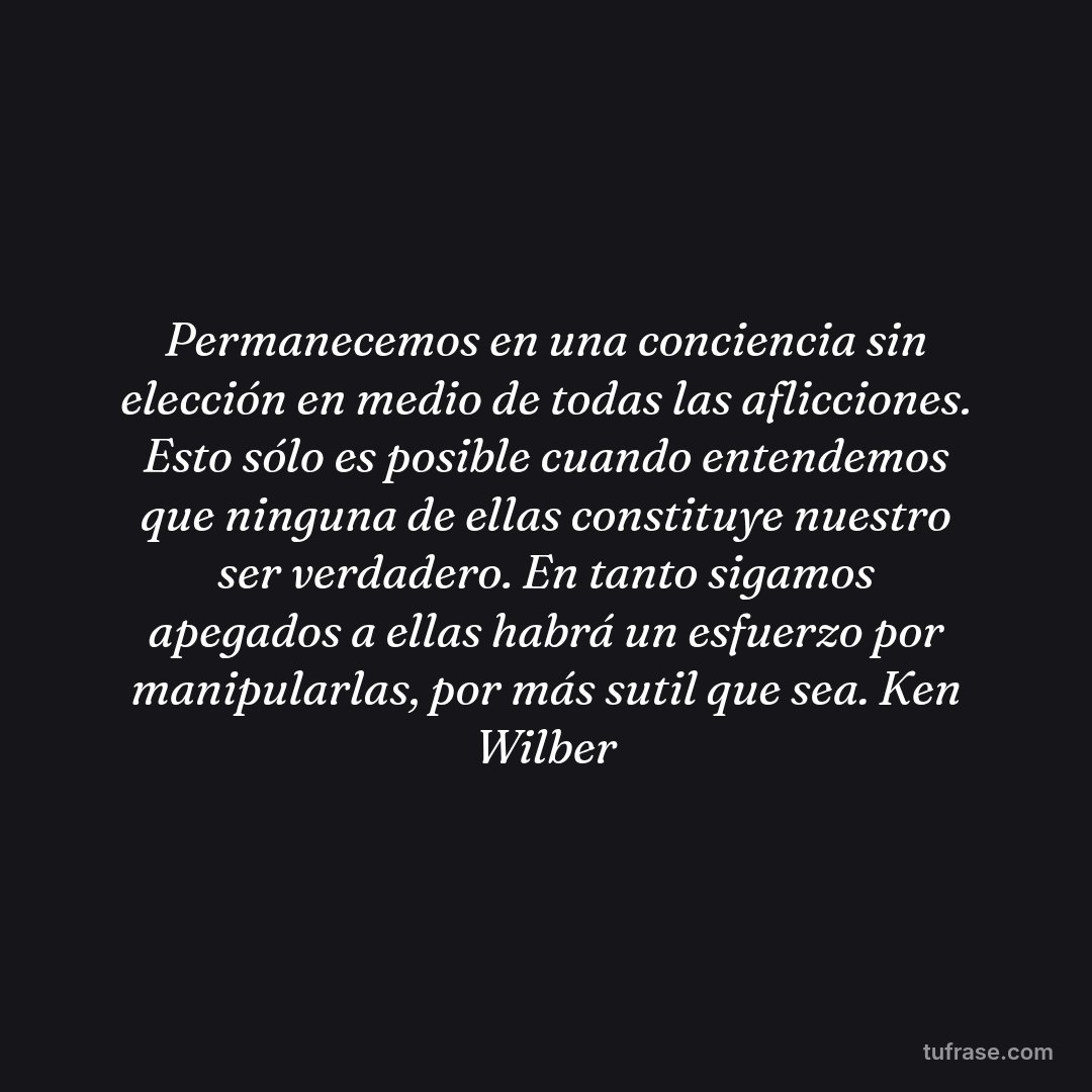 Permanecemos en una conciencia sin elección en medio de todas las aflicciones. Esto sólo es posible cuando entendemos que ninguna de ellas constituye nuestro ser verdadero. En tanto sigamos apegados a ellas habrá un esfuerzo por manipularlas, por más sutil que sea. Ken Wilber