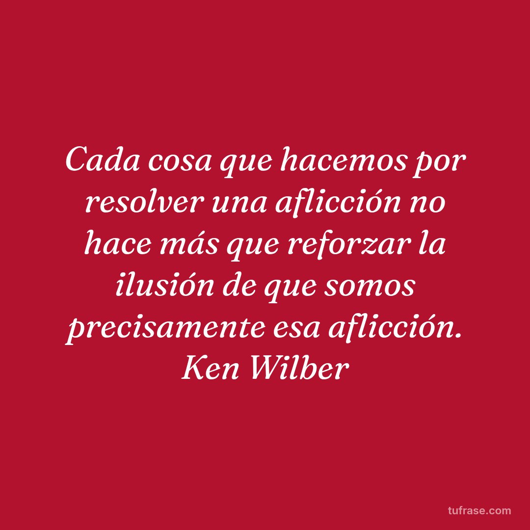 Cada cosa que hacemos por resolver una aflicción no hace más que reforzar la ilusión de que somos precisamente esa aflicción. Ken Wilber