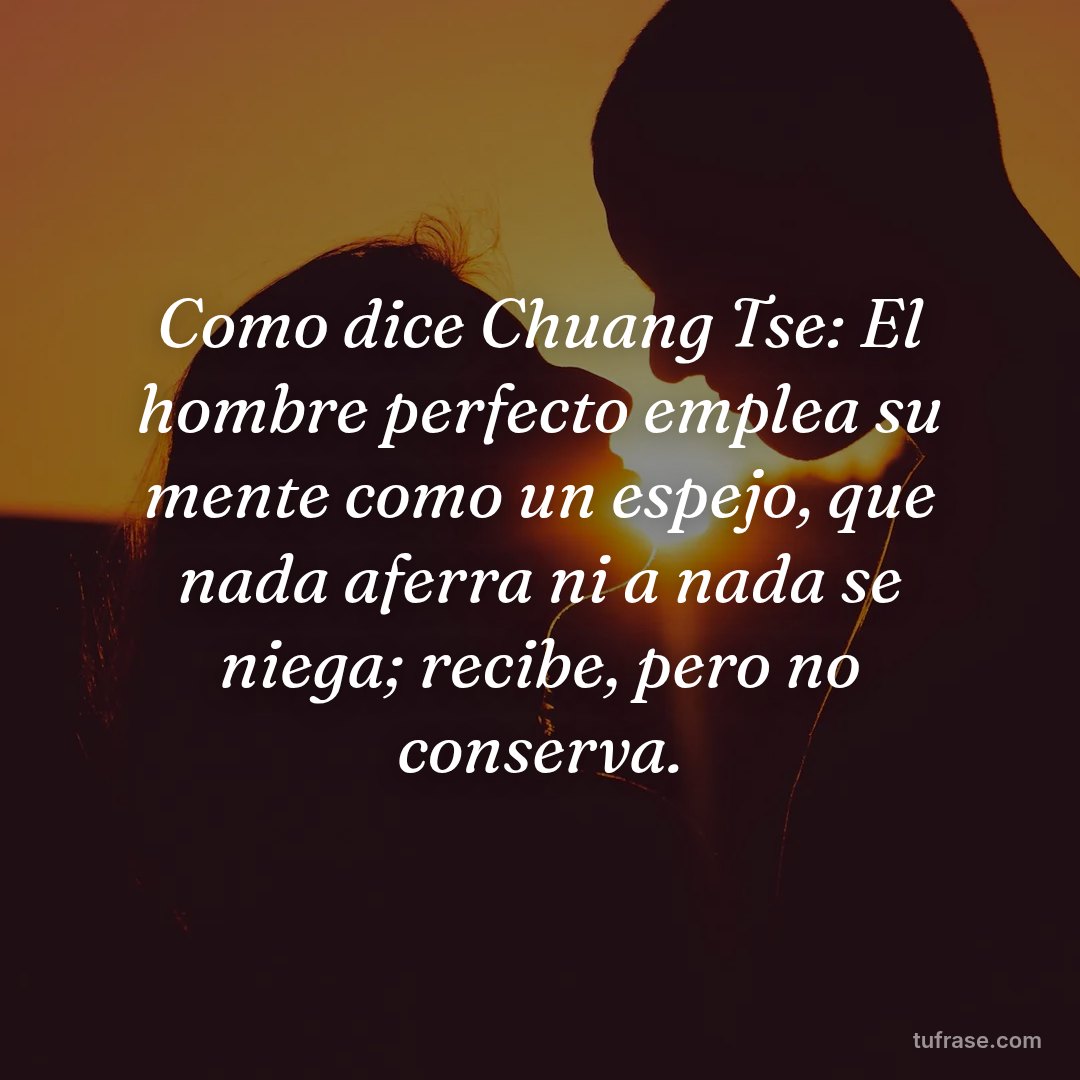 Como dice Chuang Tse: El hombre perfecto emplea su mente como un espejo, que nada aferra ni a nada se niega; recibe, pero no conserva.