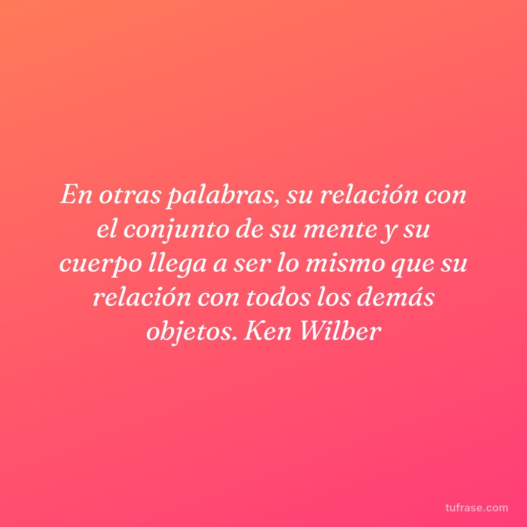 En otras palabras, su relación con el conjunto de su mente y su cuerpo llega a ser lo mismo que su relación con todos los demás objetos. Ken Wilber