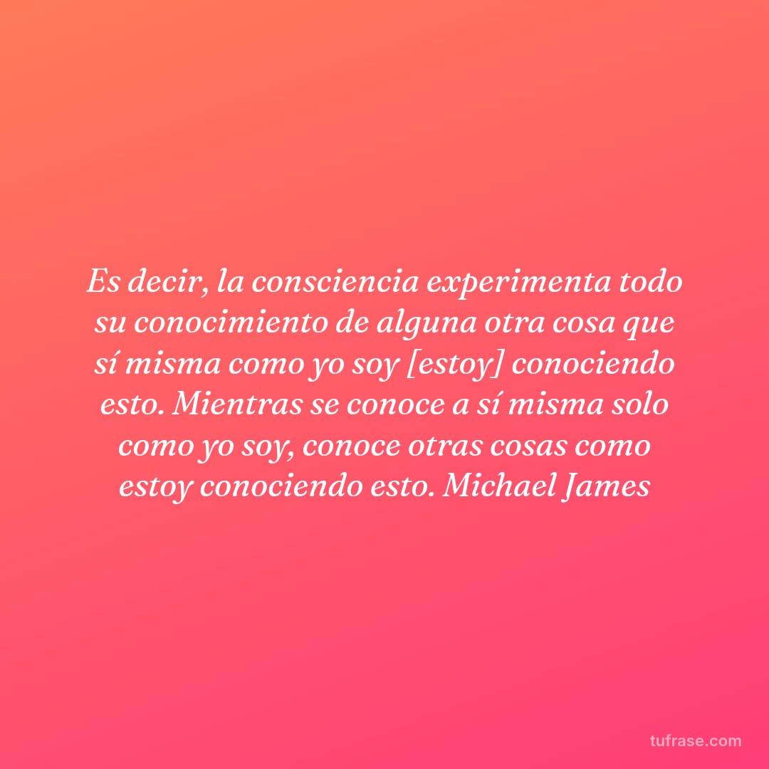 Es decir, la consciencia experimenta todo su conocimiento de alguna otra cosa que sí misma como yo soy [estoy] conociendo esto. Mientras se conoce a sí misma solo como yo soy, conoce otras cosas como estoy conociendo esto. Michael James