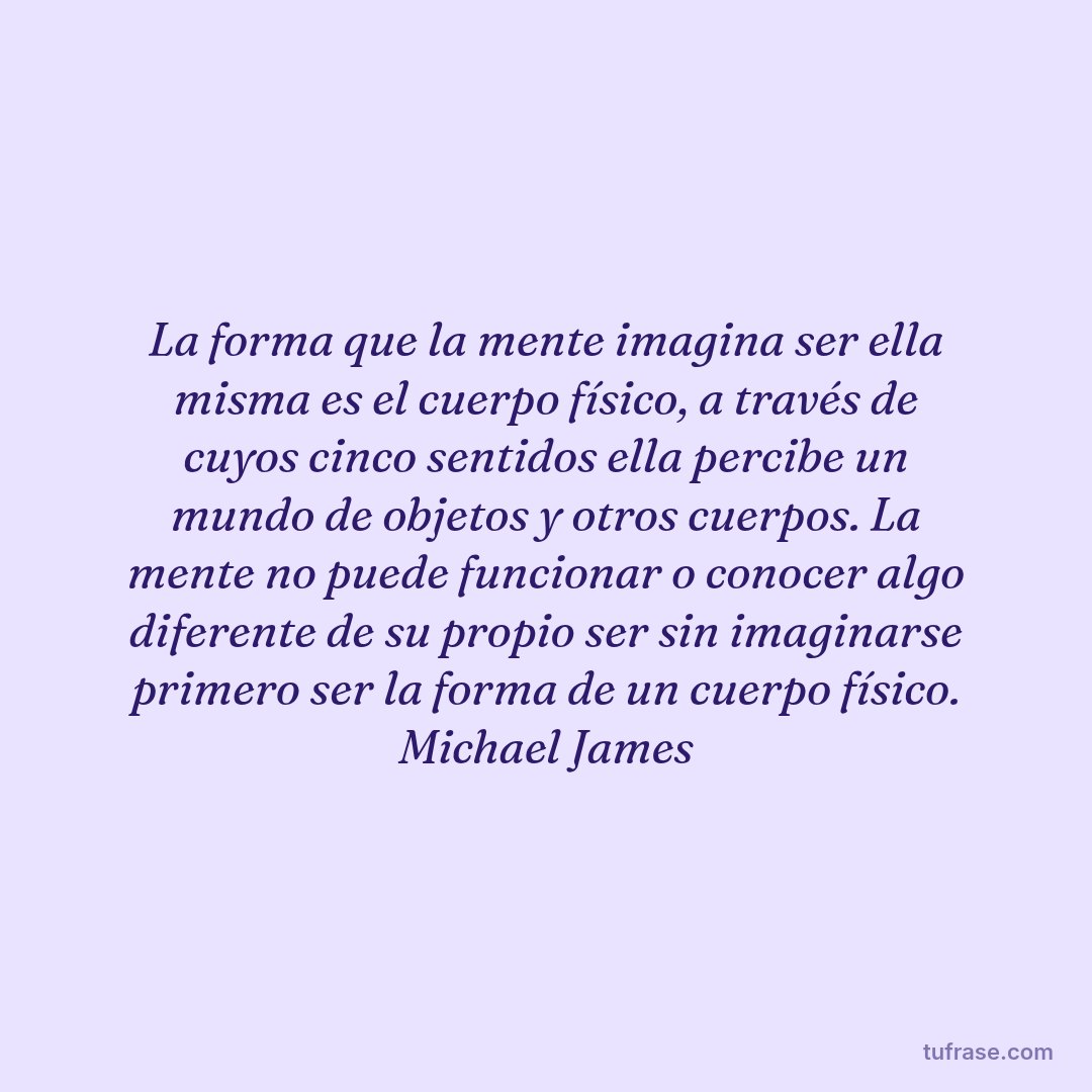 La forma que la mente imagina ser ella misma es el cuerpo físico, a través de cuyos cinco sentidos ella percibe un mundo de objetos y otros cuerpos. La mente no puede funcionar o conocer algo diferente de su propio ser sin imaginarse primero ser la forma de un cuerpo físico. Michael James