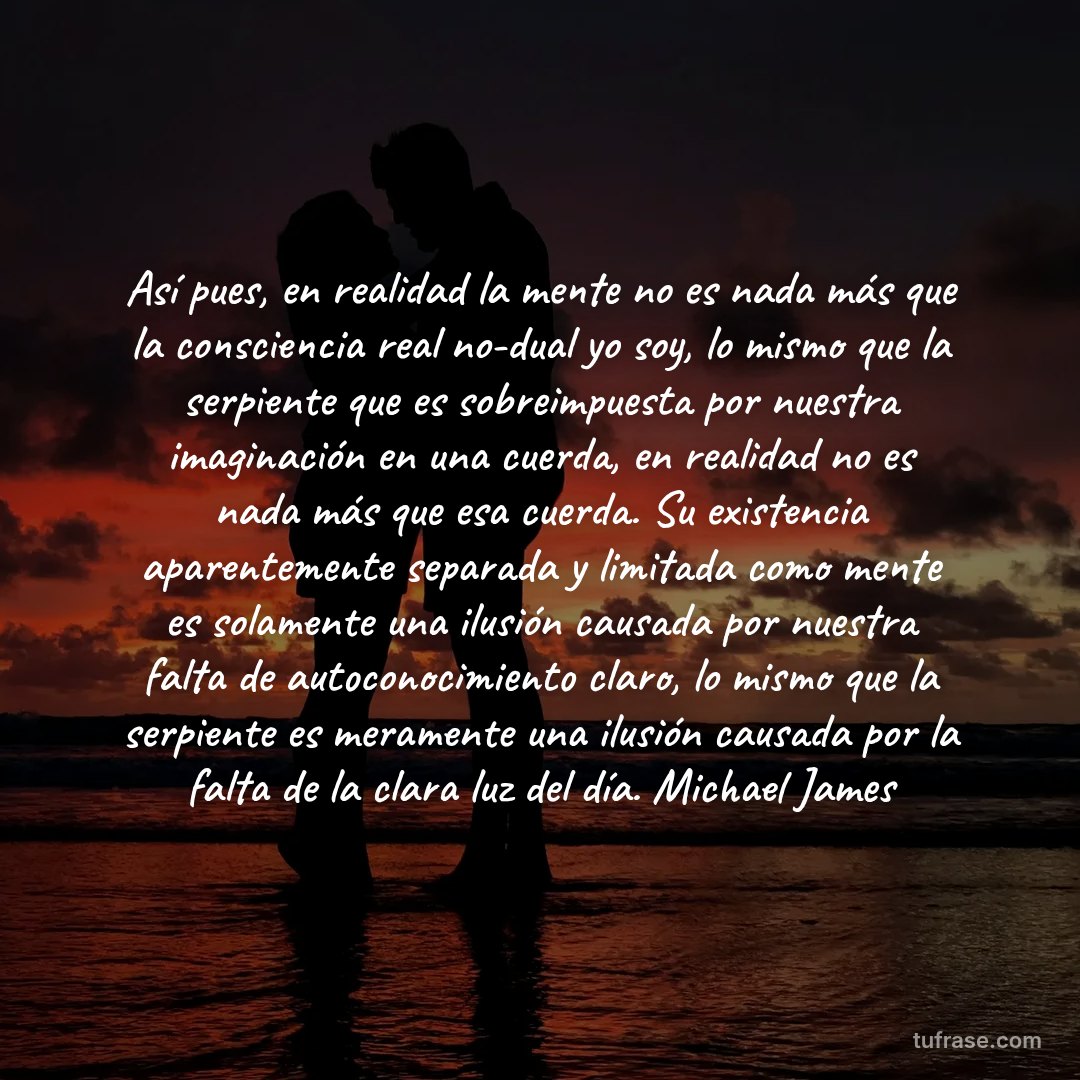 Así pues, en realidad la mente no es nada más que la consciencia real no-dual yo soy, lo mismo que la serpiente que es sobreimpuesta por nuestra imaginación en una cuerda, en realidad no es nada más que esa cuerda. Su existencia aparentemente separada y limitada como mente es solamente una ilusión causada por nuestra falta de autoconocimiento claro, lo mismo que la serpiente es meramente una ilusión causada por la falta de la clara luz del día. Michael James