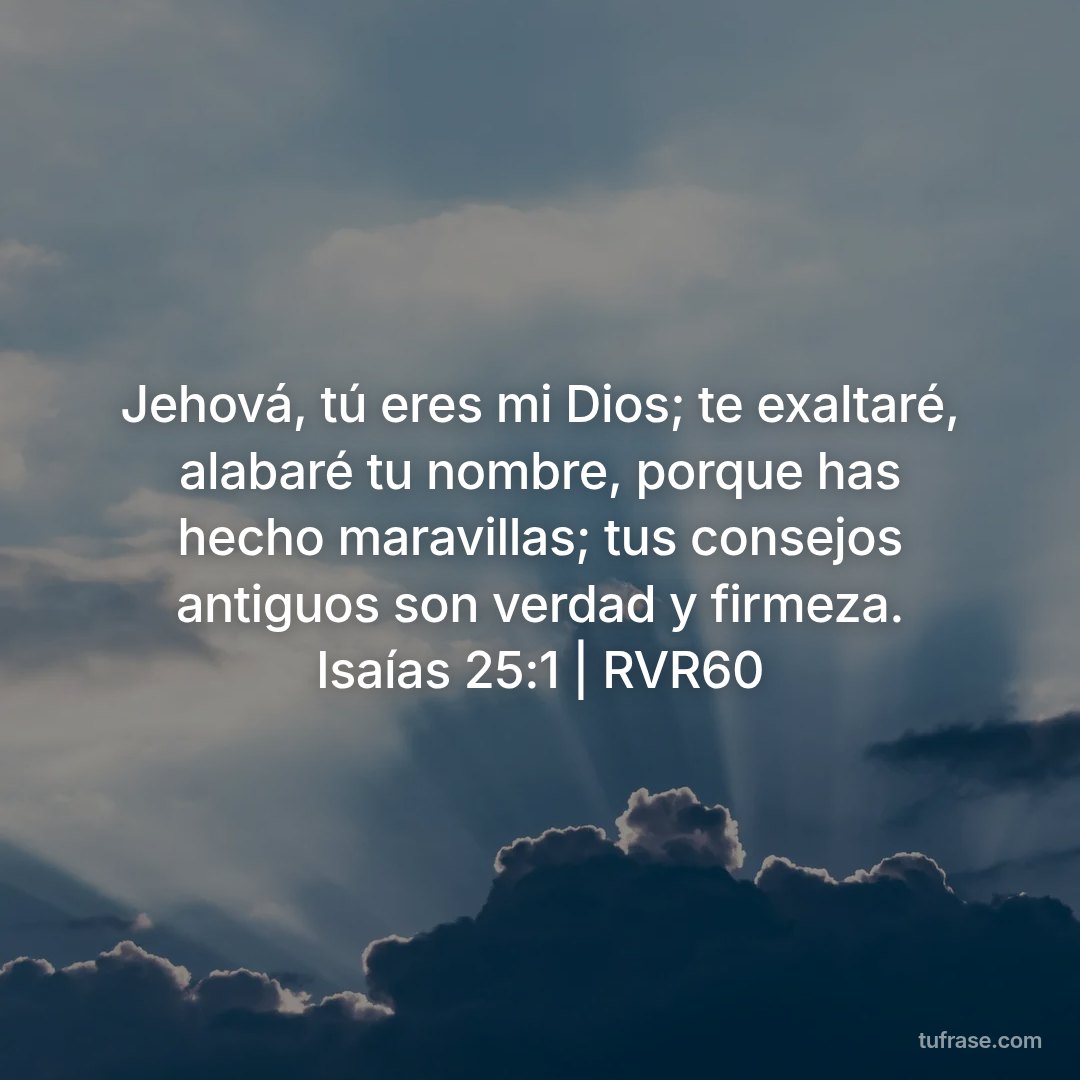 Jehová, tú eres mi Dios; te exaltaré, alabaré tu nombre, porque has hecho maravillas; tus consejos antiguos son verdad y firmeza. Isaías 25:1 | RVR60