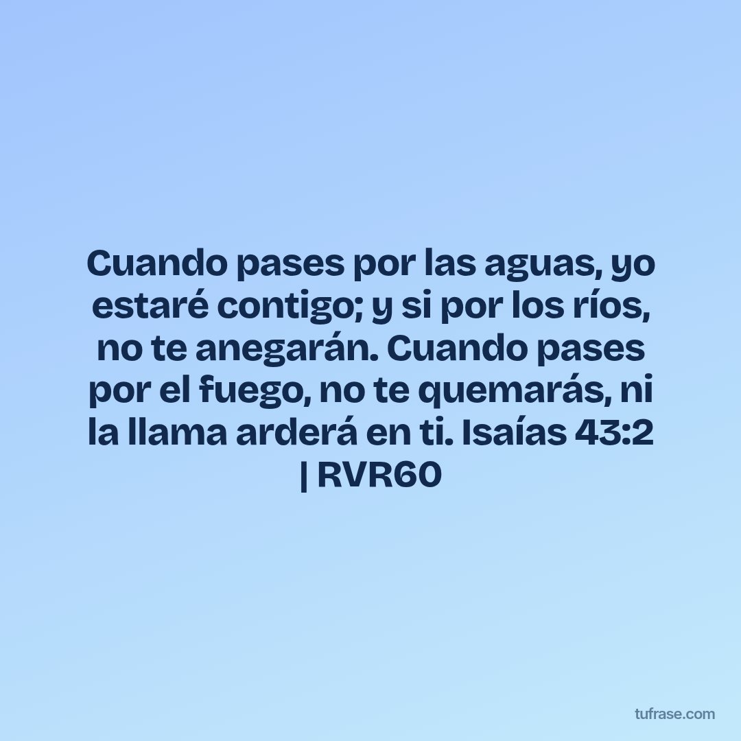 Cuando pases por las aguas, yo estaré contigo; y si por los ríos, no te anegarán. Cuando pases por el fuego, no te quemarás, ni la llama arderá en ti. Isaías 43:2 | RVR60
