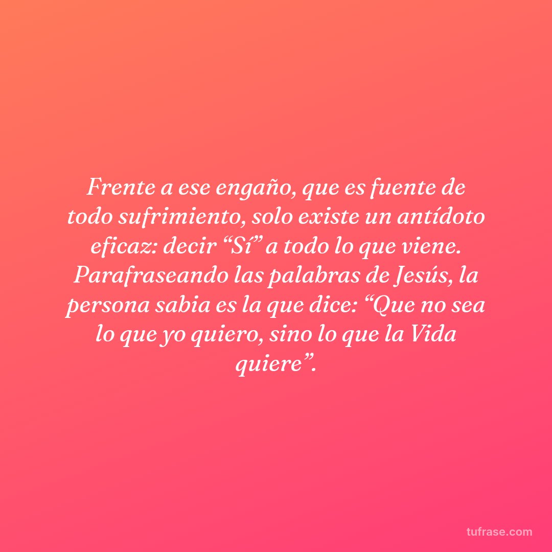 Frente a ese engaño, que es fuente de todo sufrimiento, solo existe un antídoto eficaz: decir “Sí” a todo lo que viene. Parafraseando las palabras de Jesús, la persona sabia es la que dice: “Que no sea lo que yo quiero, sino lo que la Vida quiere”.