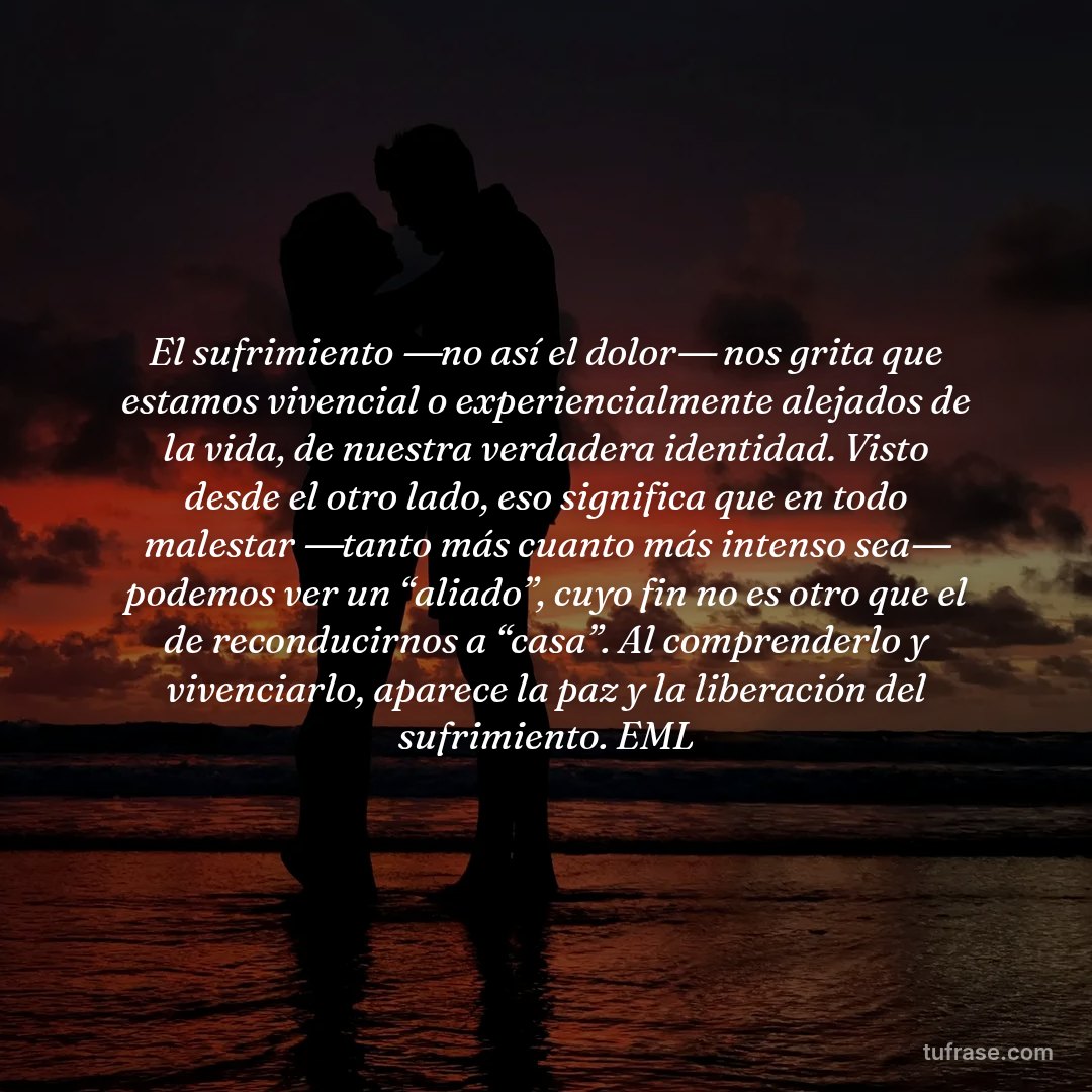 El sufrimiento ―no así el dolor― nos grita que estamos vivencial o experiencialmente alejados de la vida, de nuestra verdadera identidad. Visto desde el otro lado, eso significa que en todo malestar ―tanto más cuanto más intenso sea― podemos ver un “aliado”, cuyo fin no es otro que el de reconducirnos a “casa”. Al comprenderlo y vivenciarlo, aparece la paz y la liberación del sufrimiento. EML