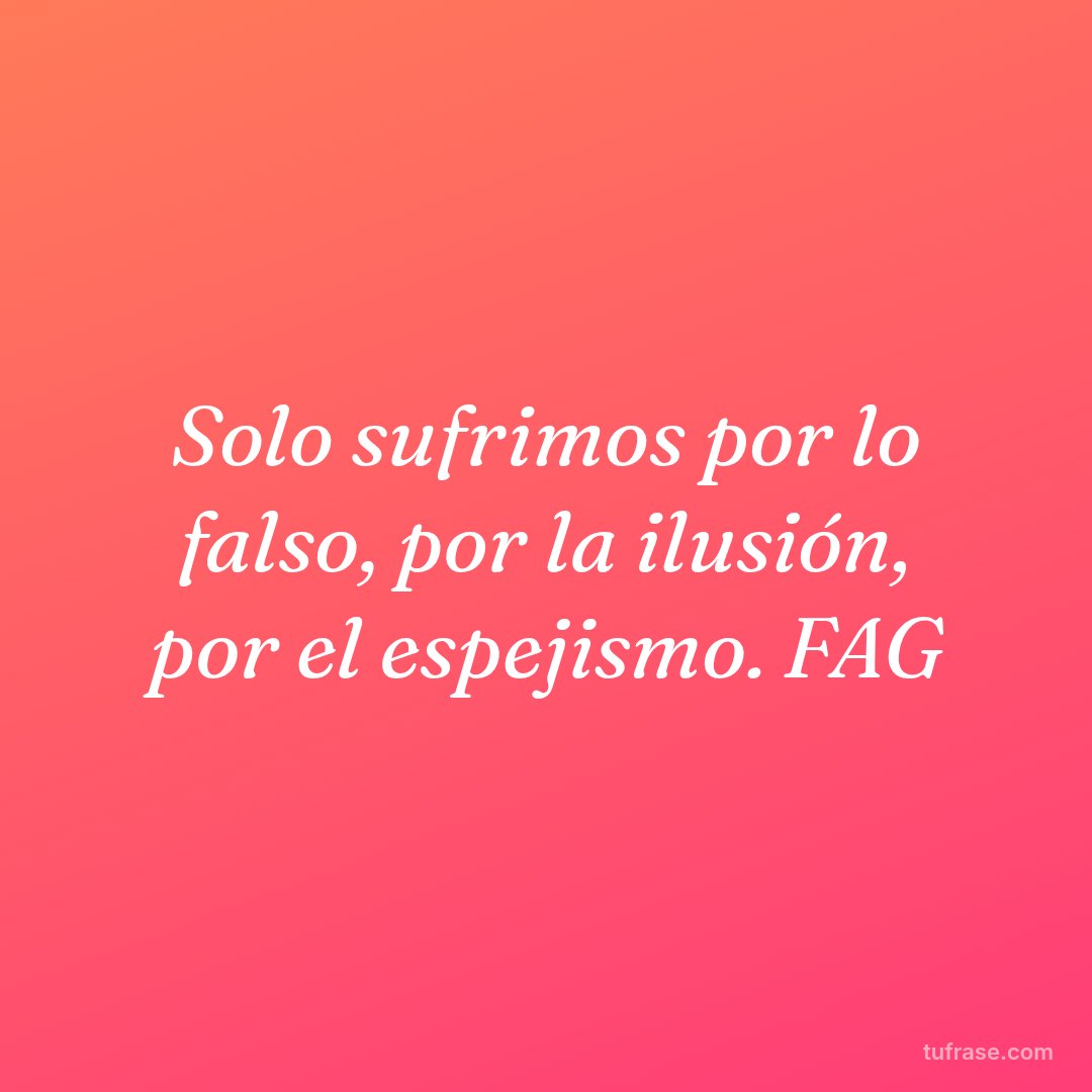 Solo sufrimos por lo falso, por la ilusión, por el espejismo. FAG