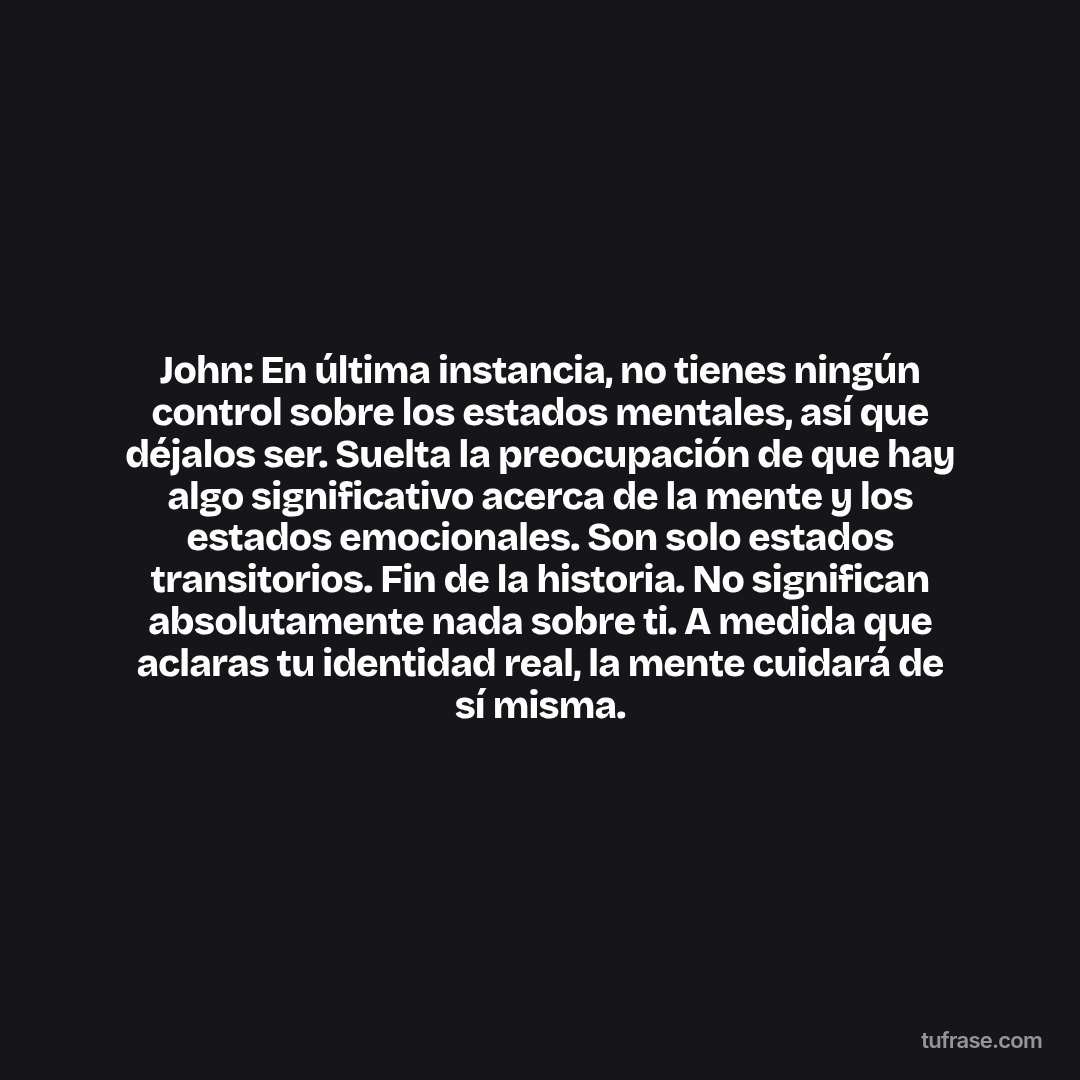 John: En última instancia, no tienes ningún control sobre los estados mentales, así que déjalos ser. Suelta la preocupación de que hay algo significativo acerca de la mente y los estados emocionales. Son solo estados transitorios. Fin de la historia. No significan absolutamente nada sobre ti. A medida que aclaras tu identidad real, la mente cuidará de sí misma.
