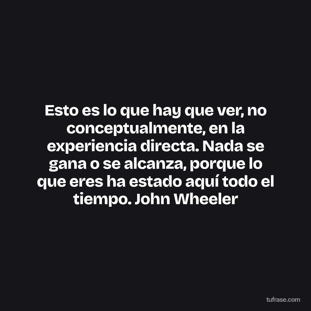 Esto es lo que hay que ver, no conceptualmente, en la experiencia directa. Nada se gana o se alcanza, porque lo que eres ha estado aquí todo el tiempo. John Wheeler