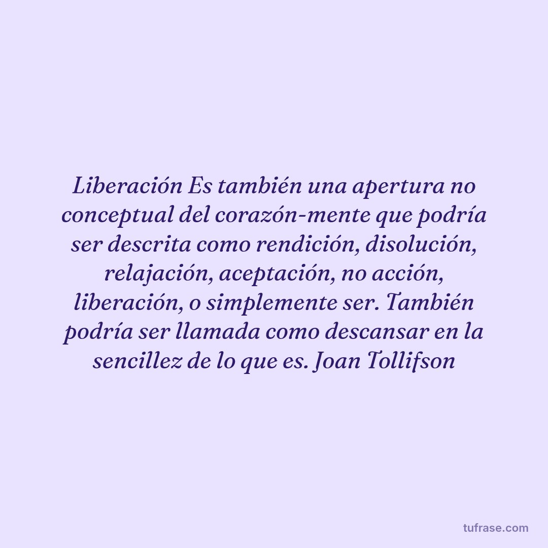 Liberación Es también una apertura no conceptual del corazón-mente que podría ser descrita como rendición, disolución, relajación, aceptación, no acción, liberación, o simplemente ser. También podría ser llamada como descansar en la sencillez de lo que es. Joan Tollifson