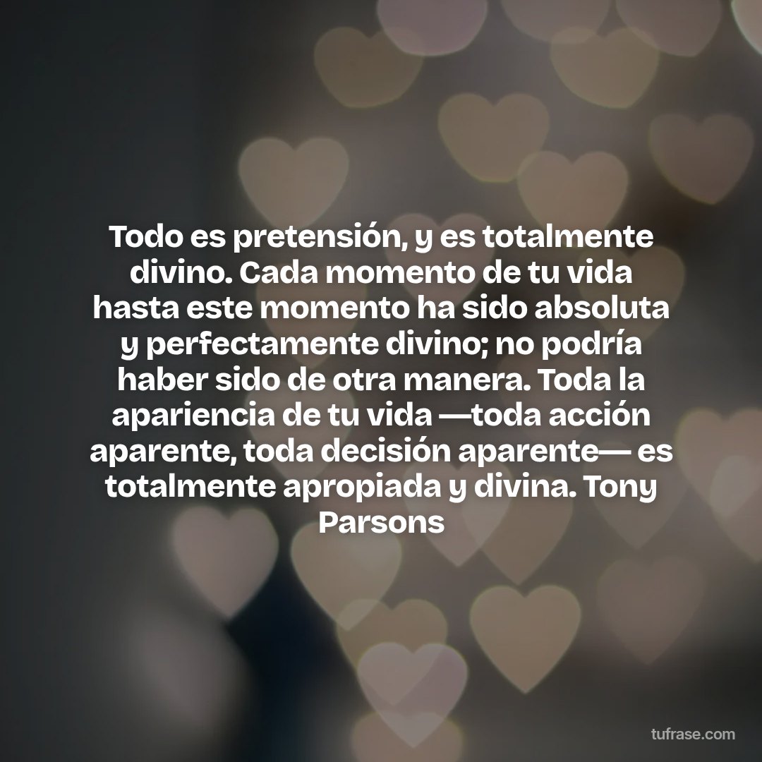 Todo es pretensión, y es totalmente divino. Cada momento de tu vida hasta este momento ha sido absoluta y perfectamente divino; no podría haber sido de otra manera. Toda la apariencia de tu vida ―toda acción aparente, toda decisión aparente― es totalmente apropiada y divina. Tony Parsons
