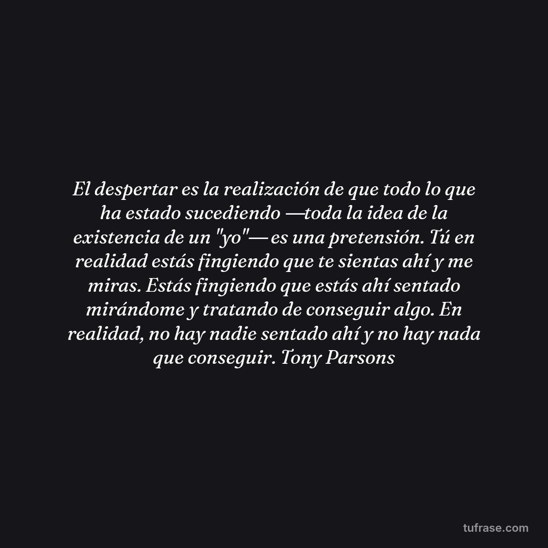 El despertar es la realización de que todo lo que ha estado sucediendo ―toda la idea de la existencia de un "yo"― es una pretensión. Tú en realidad estás fingiendo que te sientas ahí y me miras. Estás fingiendo que estás ahí sentado mirándome y tratando de conseguir algo. En realidad, no hay nadie sentado ahí y no hay nada que conseguir. Tony Parsons