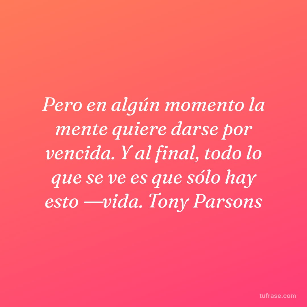 Pero en algún momento la mente quiere darse por vencida. Y al final, todo lo que se ve es que sólo hay esto ―vida. Tony Parsons