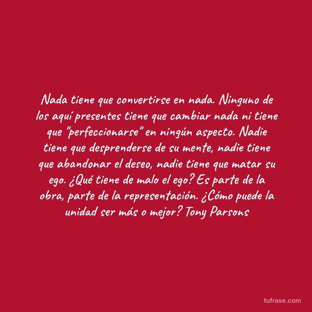 Nada tiene que convertirse en nada. Ninguno de los aquí presentes tiene que cambiar nada ni tiene que "perfeccionarse" en ningún aspecto. Nadie tiene que desprenderse de su mente, nadie tiene que abandonar el deseo, nadie tiene que matar su ego. ¿Qué tiene de malo el ego? Es parte de la obra, parte de la representación. ¿Cómo puede la unidad ser más o mejor? Tony Parsons