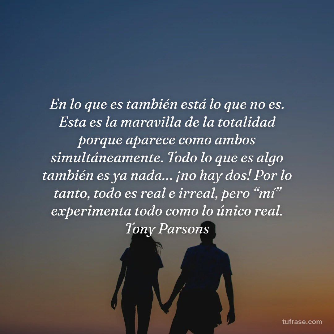 En lo que es también está lo que no es. Esta es la maravilla de la totalidad porque aparece como ambos simultáneamente. Todo lo que es algo también es ya nada… ¡no hay dos! Por lo tanto, todo es real e irreal, pero “mí” experimenta todo como lo único real. Tony Parsons