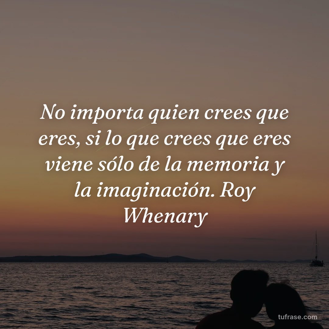 No importa quien crees que eres, si lo que crees que eres viene sólo de la memoria y la imaginación. Roy Whenary
