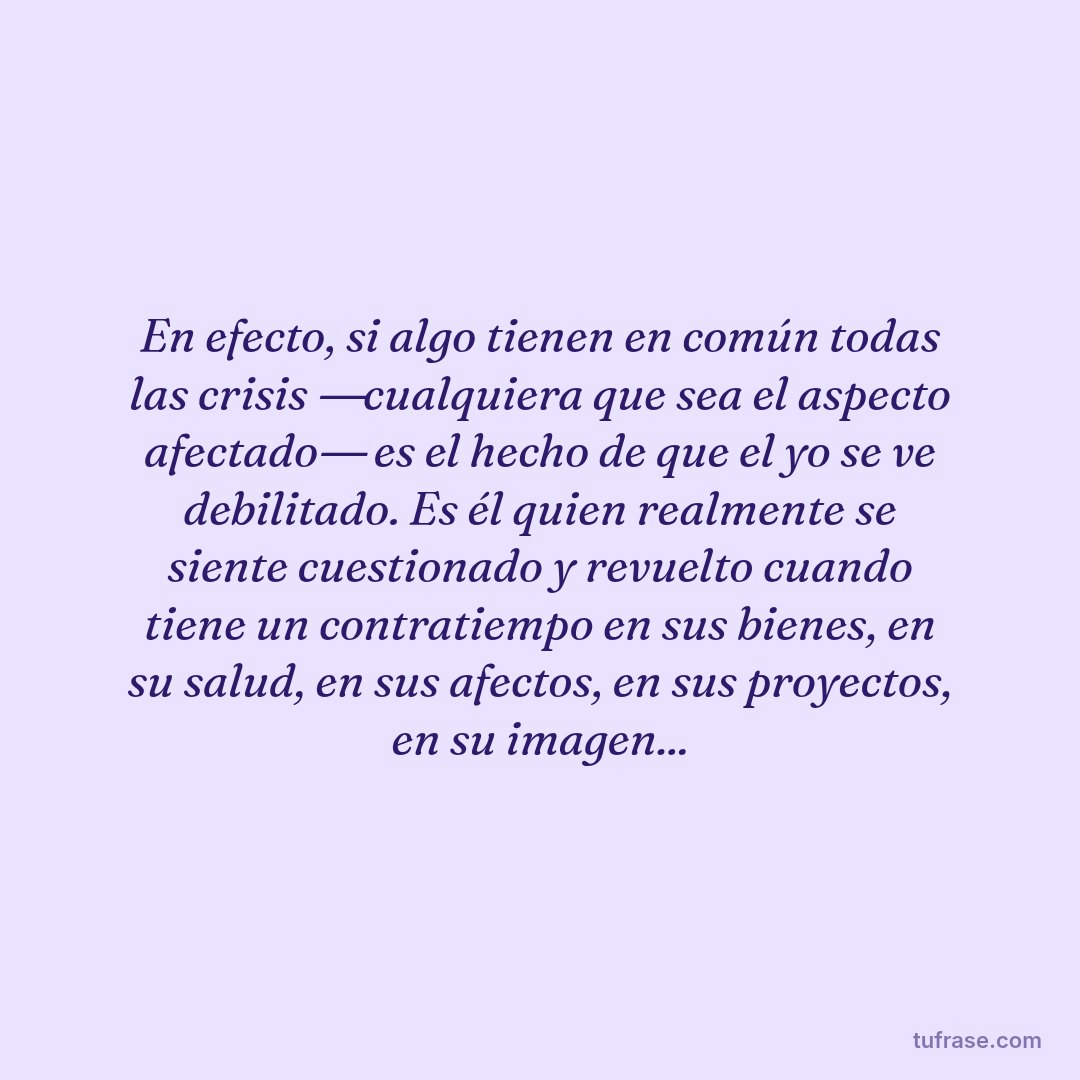 En efecto, si algo tienen en común todas las crisis ―cualquiera que sea el aspecto afectado― es el hecho de que el yo se ve debilitado. Es él quien realmente se siente cuestionado y revuelto cuando tiene un contratiempo en sus bienes, en su salud, en sus afectos, en sus proyectos, en su imagen...