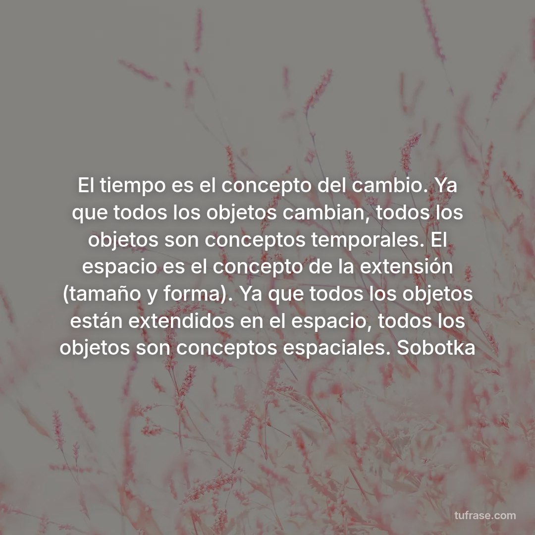 El tiempo es el concepto del cambio. Ya que todos los objetos cambian, todos los objetos son conceptos temporales. El espacio es el concepto de la extensión (tamaño y forma). Ya que todos los objetos están extendidos en el espacio, todos los objetos son conceptos espaciales. Sobotka